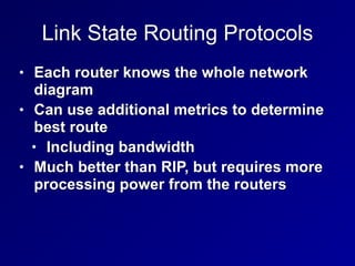 Link State Routing Protocols
• Each router knows the whole network
diagram


• Can use additional metrics to determine
best route


• Including bandwidth


• Much better than RIP, but requires more
processing power from the routers
 