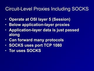 Circuit-Level Proxies Including SOCKS
• Operate at OSI layer 5 (Session)


• Below application-layer proxies


• Application-layer data is just passed
along


• Can forward many protocols


• SOCKS uses port TCP 1080


• Tor uses SOCKS
 