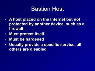 Bastion Host
• A host placed on the Internet but not
protected by another device, such as a
firewall


• Must protect itself


• Must be hardened


• Usually provide a specific service, all
others are disabled
 