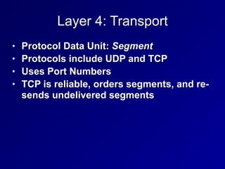Layer 4: Transport
• Protocol Data Unit: Segment


• Protocols include UDP and TCP


• Uses Port Numbers


• TCP is reliable, orders segments, and re-
sends undelivered segments
 