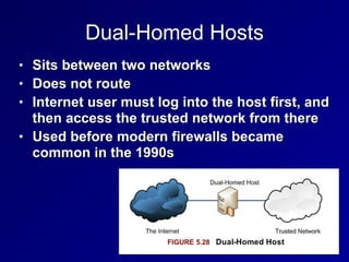 Dual-Homed Hosts
• Sits between two networks


• Does not route


• Internet user must log into the host first, and
then access the trusted network from there


• Used before modern firewalls became
common in the 1990s
 