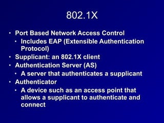 802.1X
• Port Based Network Access Control


• Includes EAP (Extensible Authentication
Protocol)


• Supplicant: an 802.1X client


• Authentication Server (AS)


• A server that authenticates a supplicant


• Authenticator


• A device such as an access point that
allows a supplicant to authenticate and
connect
 