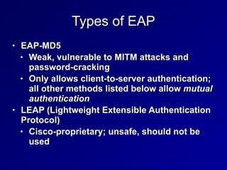 Types of EAP
• EAP-MD5


• Weak, vulnerable to MITM attacks and
password-cracking


• Only allows client-to-server authentication;
all other methods listed below allow mutual
authentication


• LEAP (Lightweight Extensible Authentication
Protocol)


• Cisco-proprietary; unsafe, should not be
used
 