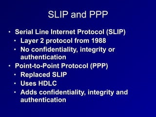 SLIP and PPP
• Serial Line Internet Protocol (SLIP)


• Layer 2 protocol from 1988


• No confidentiality, integrity or
authentication


• Point-to-Point Protocol (PPP)


• Replaced SLIP


• Uses HDLC


• Adds confidentiality, integrity and
authentication
 