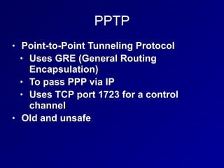 PPTP
• Point-to-Point Tunneling Protocol


• Uses GRE (General Routing
Encapsulation)


• To pass PPP via IP


• Uses TCP port 1723 for a control
channel


• Old and unsafe
 