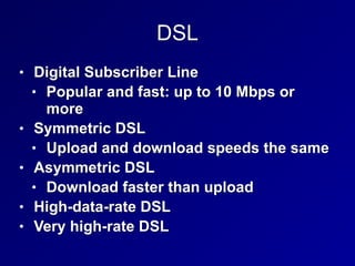 DSL
• Digital Subscriber Line


• Popular and fast: up to 10 Mbps or
more


• Symmetric DSL


• Upload and download speeds the same


• Asymmetric DSL


• Download faster than upload


• High-data-rate DSL


• Very high-rate DSL
 