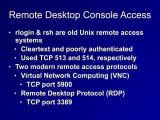 Remote Desktop Console Access
• rlogin & rsh are old Unix remote access
systems


• Cleartext and poorly authenticated


• Used TCP 513 and 514, respectively


• Two modern remote access protocols


• Virtual Network Computing (VNC)


• TCP port 5900


• Remote Desktop Protocol (RDP)


• TCP port 3389
 