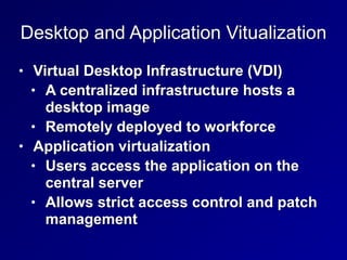 Desktop and Application Vitualization
• Virtual Desktop Infrastructure (VDI)


• A centralized infrastructure hosts a
desktop image


• Remotely deployed to workforce


• Application virtualization


• Users access the application on the
central server


• Allows strict access control and patch
management
 