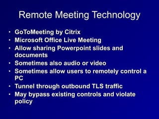Remote Meeting Technology
• GoToMeeting by Citrix


• Microsoft Office Live Meeting


• Allow sharing Powerpoint slides and
documents


• Sometimes also audio or video


• Sometimes allow users to remotely control a
PC


• Tunnel through outbound TLS traffic


• May bypass existing controls and violate
policy
 
