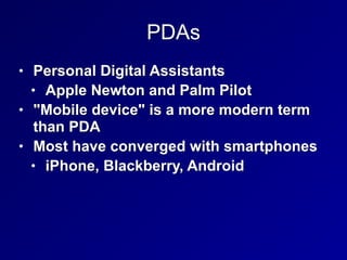 PDAs
• Personal Digital Assistants


• Apple Newton and Palm Pilot


• "Mobile device" is a more modern term
than PDA


• Most have converged with smartphones


• iPhone, Blackberry, Android
 