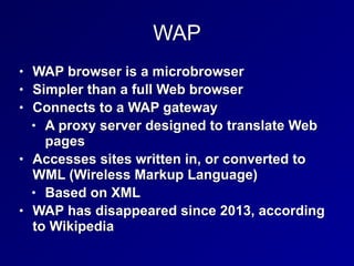 WAP
• WAP browser is a microbrowser


• Simpler than a full Web browser


• Connects to a WAP gateway


• A proxy server designed to translate Web
pages


• Accesses sites written in, or converted to
WML (Wireless Markup Language)


• Based on XML


• WAP has disappeared since 2013, according
to Wikipedia
 