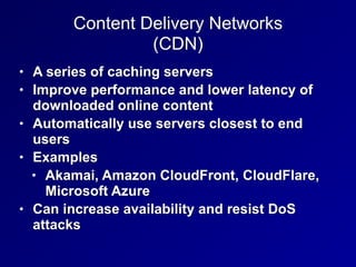 Content Delivery Networks


(CDN)
• A series of caching servers


• Improve performance and lower latency of
downloaded online content


• Automatically use servers closest to end
users


• Examples


• Akamai, Amazon CloudFront, CloudFlare,
Microsoft Azure


• Can increase availability and resist DoS
attacks
 