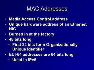 MAC Addresses
• Media Access Control address


• Unique hardware address of an Ethernet
NIC


• Burned in at the factory


• 48 bits long


• First 24 bits form Organizationally
Unique Identifier


• EUI-64 addresses are 64 bits long


• Used in IPv6
 
