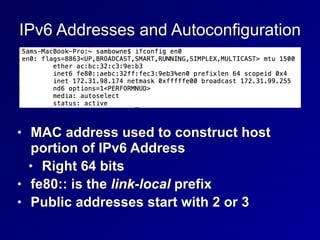 IPv6 Addresses and Autoconfiguration
• MAC address used to construct host
portion of IPv6 Address


• Right 64 bits


• fe80:: is the link-local prefix


• Public addresses start with 2 or 3
 