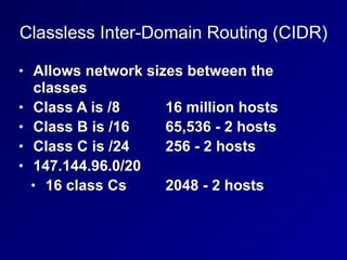 Classless Inter-Domain Routing (CIDR)
• Allows network sizes between the
classes


• Class A is /8
	
	
16 million hosts


• Class B is /16
	
	
65,536 - 2 hosts


• Class C is /24
	
	
256 - 2 hosts


• 147.144.96.0/20
	

• 16 class Cs
	
	
2048 - 2 hosts
 