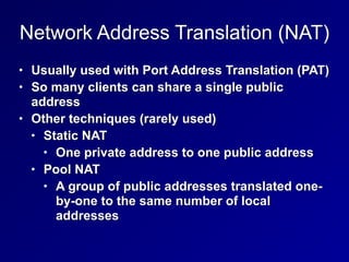 Network Address Translation (NAT)
• Usually used with Port Address Translation (PAT)


• So many clients can share a single public
address


• Other techniques (rarely used)


• Static NAT


• One private address to one public address


• Pool NAT


• A group of public addresses translated one-
by-one to the same number of local
addresses
 
