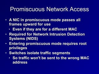 Promiscuous Network Access
• A NIC in promiscuous mode passes all
frames upward for use


• Even if they are for a different MAC


• Required for Network Intrusion Detection
Systems (NIDS)


• Entering promiscuous mode requires root
privileges


• Switches isolate traffic segments


• So traffic won't be sent to the wrong MAC
address
 
