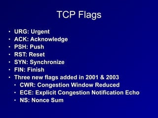 TCP Flags
• URG: Urgent


• ACK: Acknowledge


• PSH: Push


• RST: Reset


• SYN: Synchronize


• FIN: Finish


• Three new flags added in 2001 & 2003


• CWR: Congestion Window Reduced


• ECE: Explicit Congestion Notification Echo


• NS: Nonce Sum
 