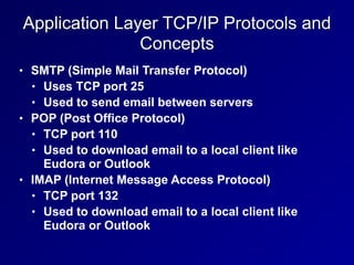 Application Layer TCP/IP Protocols and
Concepts
• SMTP (Simple Mail Transfer Protocol)


• Uses TCP port 25


• Used to send email between servers


• POP (Post Office Protocol)


• TCP port 110


• Used to download email to a local client like
Eudora or Outlook


• IMAP (Internet Message Access Protocol)


• TCP port 132


• Used to download email to a local client like
Eudora or Outlook
 