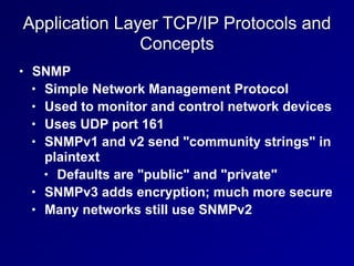 Application Layer TCP/IP Protocols and
Concepts
• SNMP


• Simple Network Management Protocol


• Used to monitor and control network devices


• Uses UDP port 161


• SNMPv1 and v2 send "community strings" in
plaintext


• Defaults are "public" and "private"


• SNMPv3 adds encryption; much more secure


• Many networks still use SNMPv2
 