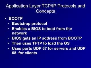 Application Layer TCP/IP Protocols and
Concepts
• BOOTP


• Bootstrap protocol


• Enables a BIOS to boot from the
network


• BIOS gets an IP address from BOOTP


• Then uses TFTP to load the OS


• Uses ports UDP 67 for servers and UDP
68 for clients
 