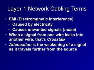 Layer 1 Network Cabling Terms
• EMI (Electromgnetic Interference)


• Caused by electricity


• Causes unwanted signals (noise)


• When a signal from one wire leaks into
another wire, that's Crosstalk


• Attenuation is the weakening of a signal
as it travels further from the source
 