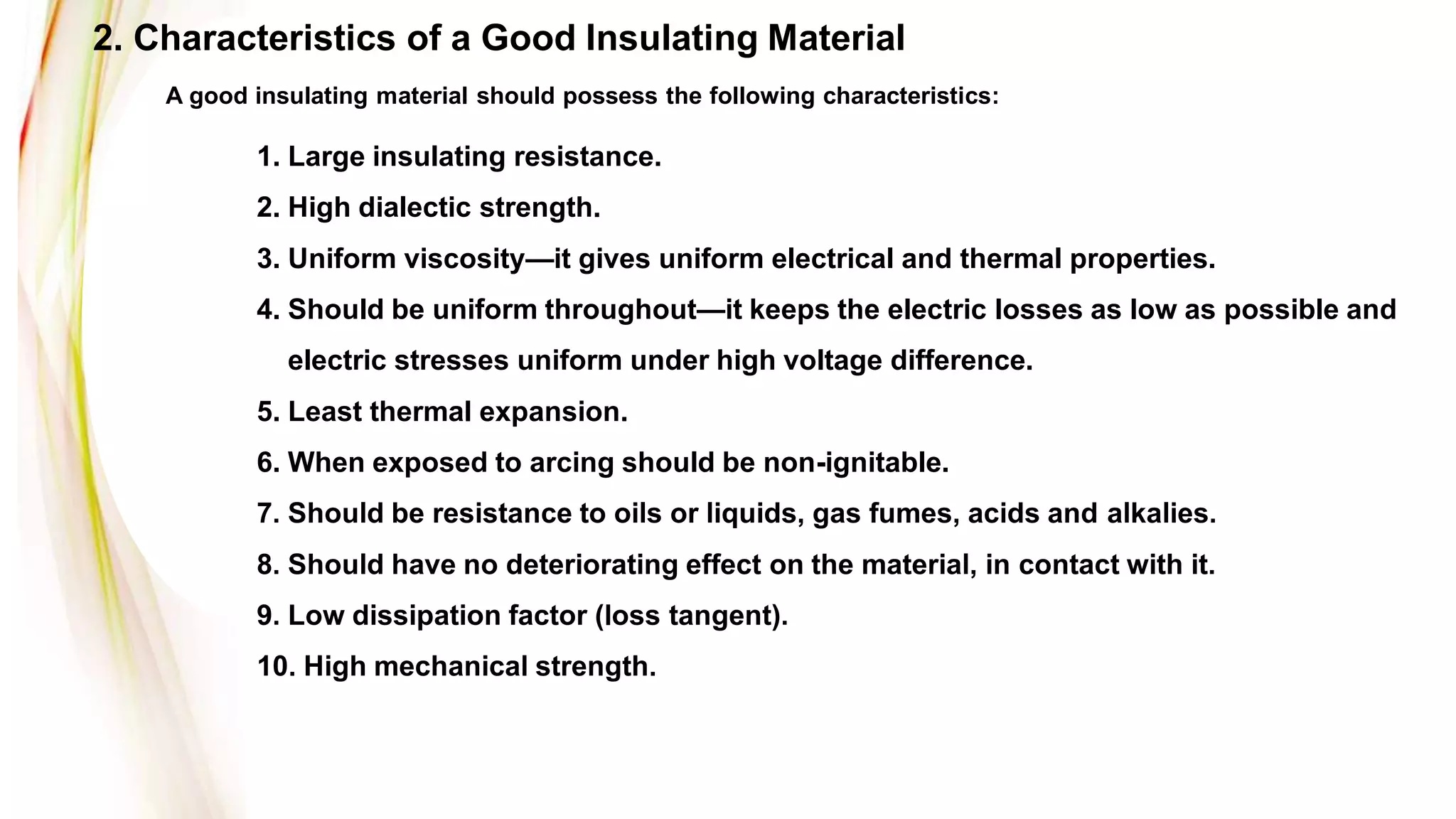1. Large insulating resistance.
2. High dialectic strength.
3. Uniform viscosity—it gives uniform electrical and thermal properties.
4. Should be uniform throughout—it keeps the electric losses as low as possible and
electric stresses uniform under high voltage difference.
5. Least thermal expansion.
6. When exposed to arcing should be non-ignitable.
7. Should be resistance to oils or liquids, gas fumes, acids and alkalies.
8. Should have no deteriorating effect on the material, in contact with it.
9. Low dissipation factor (loss tangent).
10. High mechanical strength.
A good insulating material should possess the following characteristics:
2. Characteristics of a Good Insulating Material
 