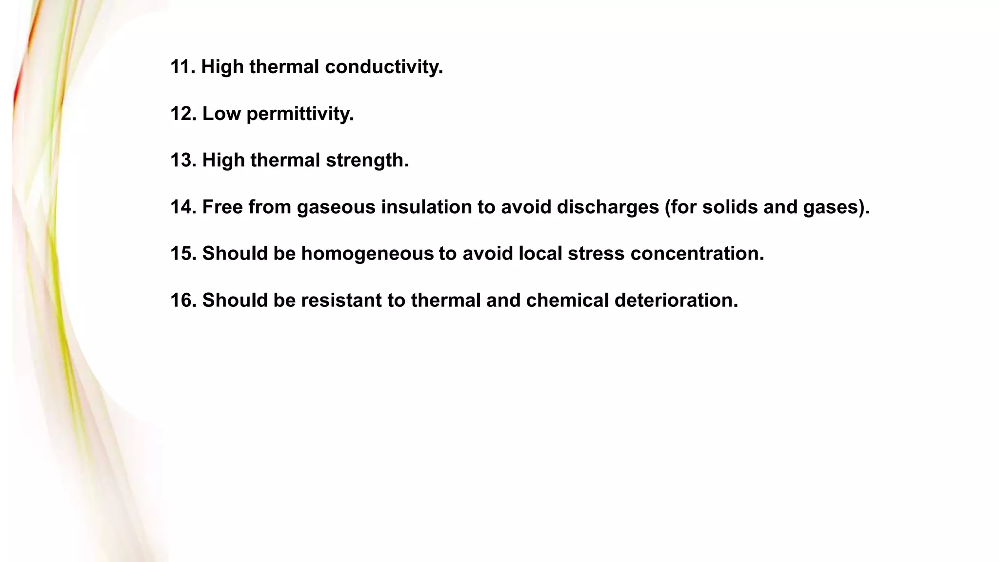 11. High thermal conductivity.
12. Low permittivity.
13. High thermal strength.
14. Free from gaseous insulation to avoid discharges (for solids and gases).
15. Should be homogeneous to avoid local stress concentration.
16. Should be resistant to thermal and chemical deterioration.
 