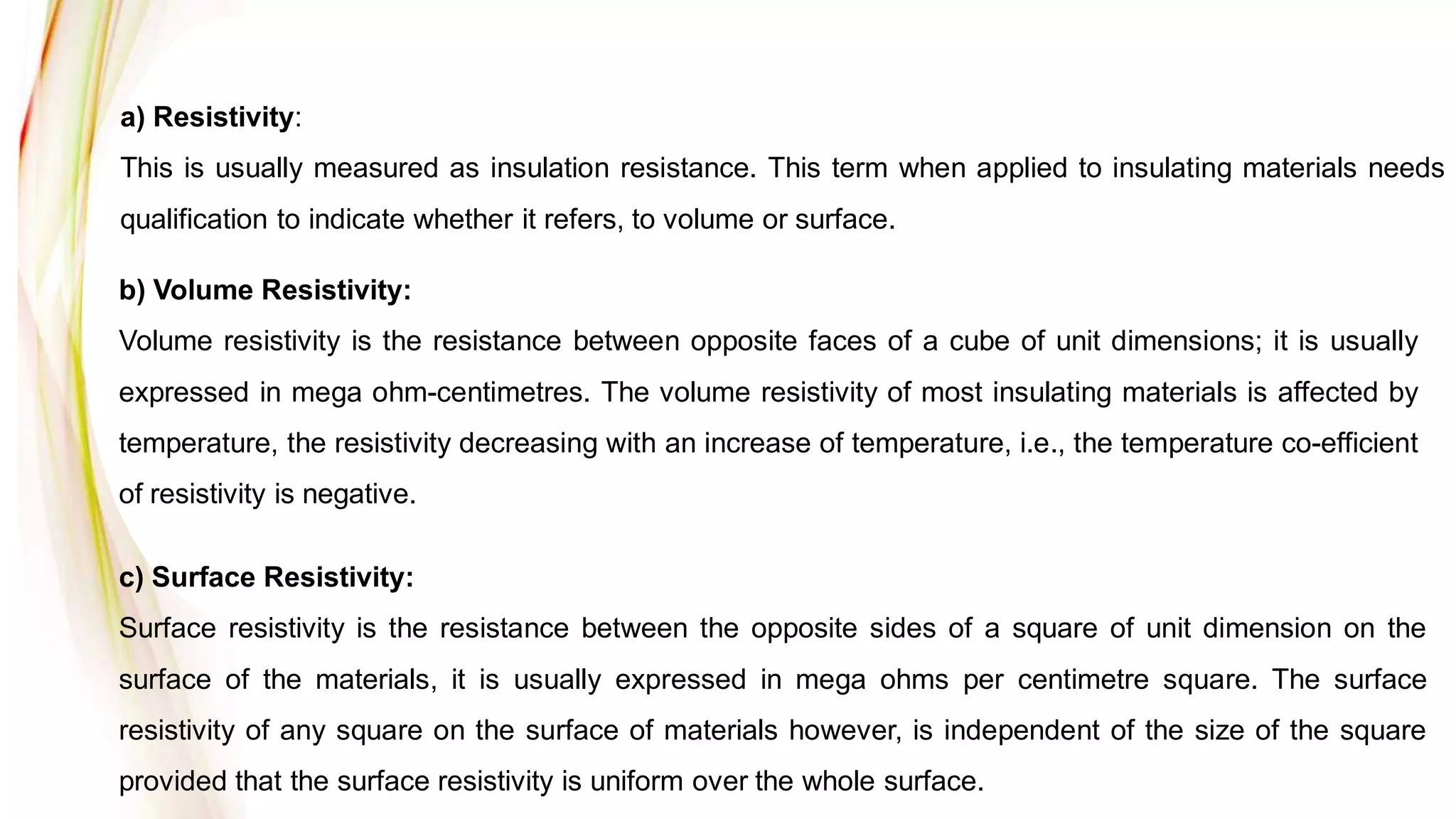 a) Resistivity:
This is usually measured as insulation resistance. This term when applied to insulating materials needs
qualification to indicate whether it refers, to volume or surface.
b) Volume Resistivity:
Volume resistivity is the resistance between opposite faces of a cube of unit dimensions; it is usually
expressed in mega ohm-centimetres. The volume resistivity of most insulating materials is affected by
temperature, the resistivity decreasing with an increase of temperature, i.e., the temperature co-efficient
of resistivity is negative.
c) Surface Resistivity:
Surface resistivity is the resistance between the opposite sides of a square of unit dimension on the
surface of the materials, it is usually expressed in mega ohms per centimetre square. The surface
resistivity of any square on the surface of materials however, is independent of the size of the square
provided that the surface resistivity is uniform over the whole surface.
 