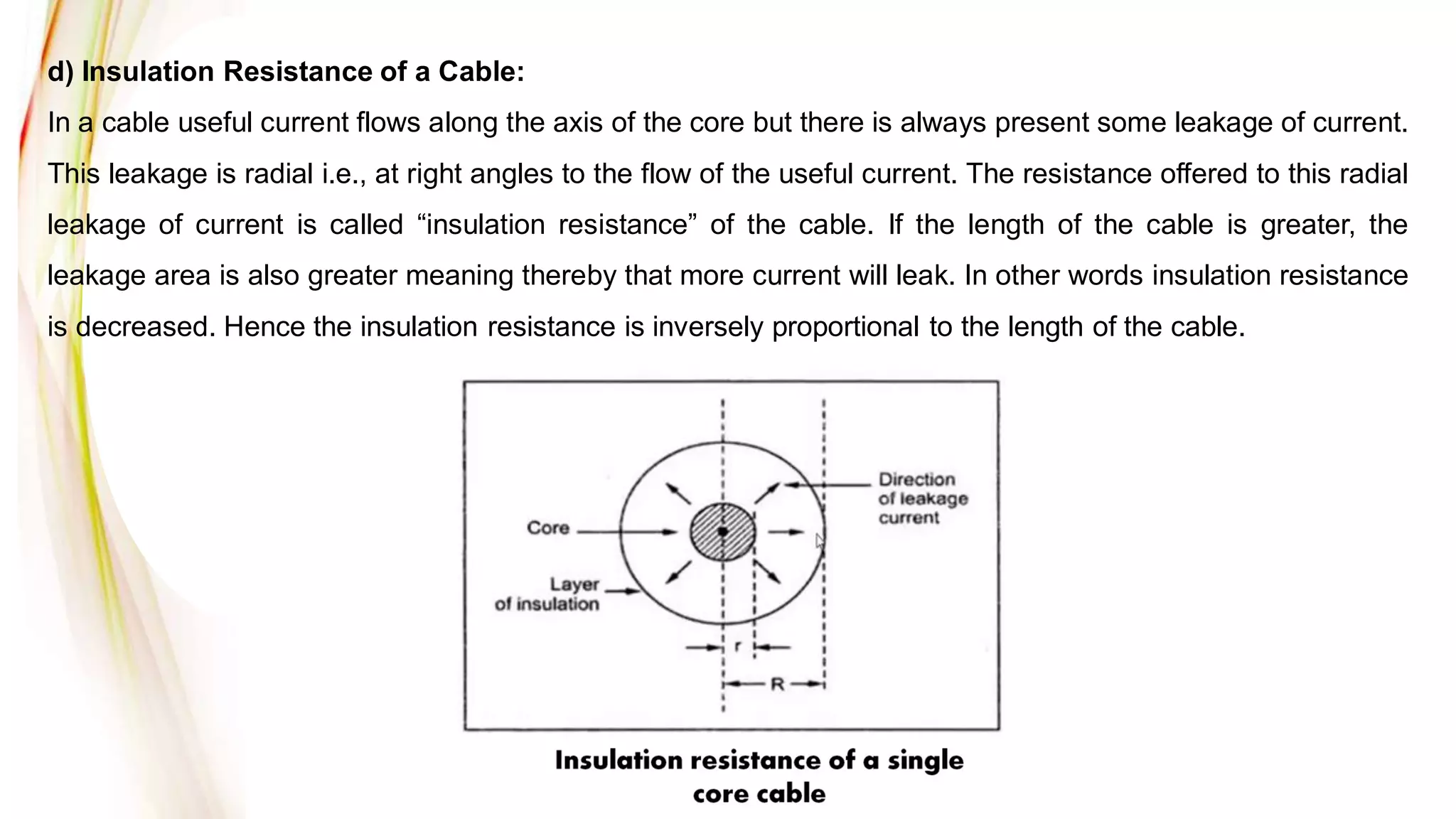 d) Insulation Resistance of a Cable:
In a cable useful current flows along the axis of the core but there is always present some leakage of current.
This leakage is radial i.e., at right angles to the flow of the useful current. The resistance offered to this radial
leakage of current is called “insulation resistance” of the cable. If the length of the cable is greater, the
leakage area is also greater meaning thereby that more current will leak. In other words insulation resistance
is decreased. Hence the insulation resistance is inversely proportional to the length of the cable.
 