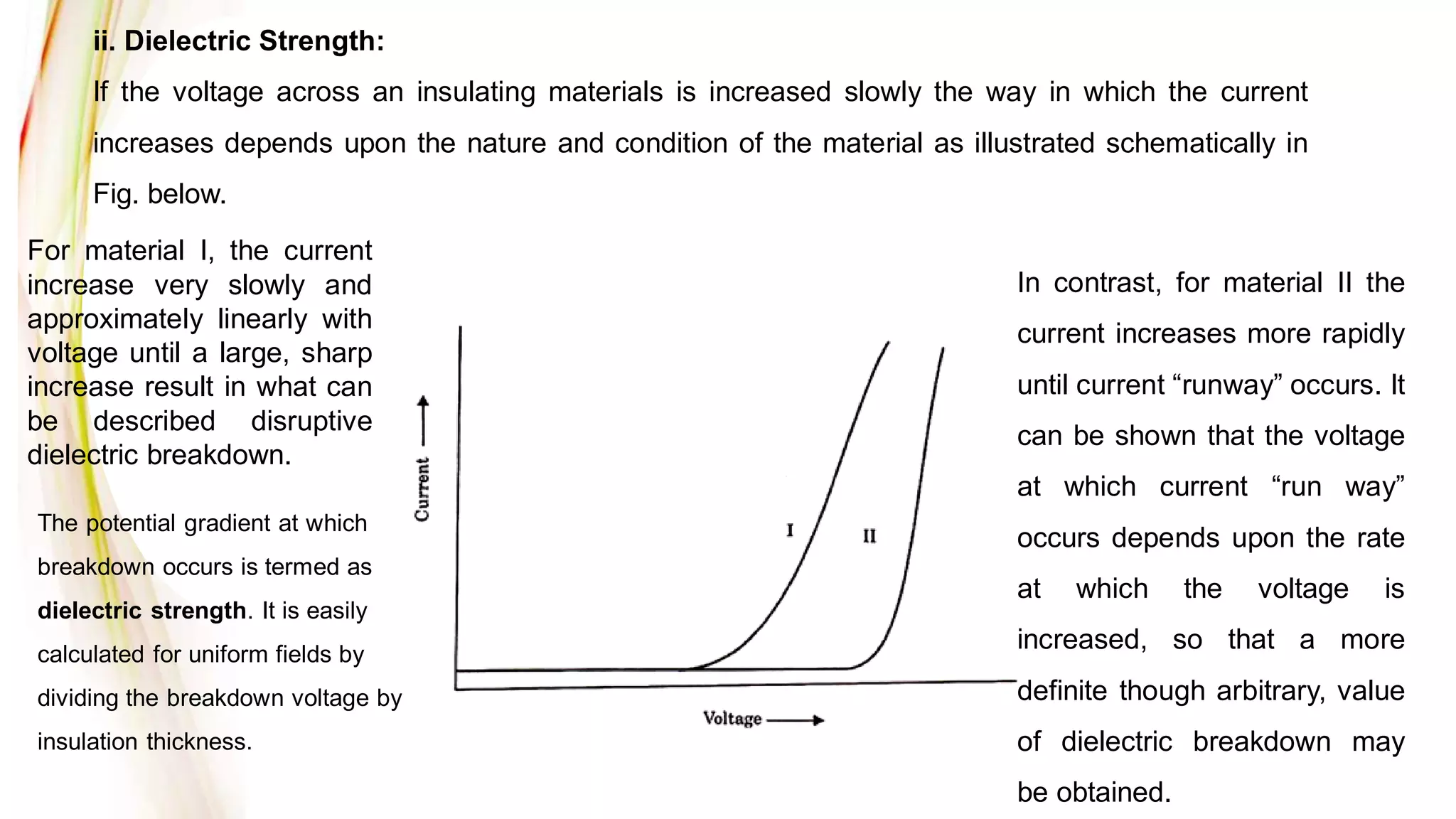 ii. Dielectric Strength:
If the voltage across an insulating materials is increased slowly the way in which the current
increases depends upon the nature and condition of the material as illustrated schematically in
Fig. below.
For material I, the current
increase very slowly and
approximately linearly with
voltage until a large, sharp
increase result in what can
be described disruptive
dielectric breakdown.
In contrast, for material II the
current increases more rapidly
until current “runway” occurs. It
can be shown that the voltage
at which current “run way”
occurs depends upon the rate
at which the voltage is
increased, so that a more
definite though arbitrary, value
of dielectric breakdown may
be obtained.
The potential gradient at which
breakdown occurs is termed as
dielectric strength. It is easily
calculated for uniform fields by
dividing the breakdown voltage by
insulation thickness.
 