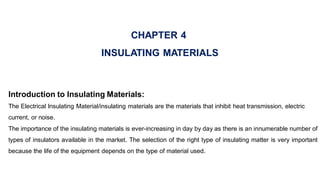 CHAPTER 4
INSULATING MATERIALS
Introduction to Insulating Materials:
The Electrical Insulating Material/insulating materials are the materials that inhibit heat transmission, electric
current, or noise.
The importance of the insulating materials is ever-increasing in day by day as there is an innumerable number of
types of insulators available in the market. The selection of the right type of insulating matter is very important
because the life of the equipment depends on the type of material used.
 