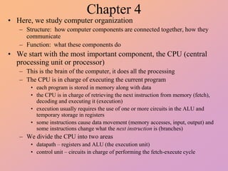Chapter 4
• Here, we study computer organization
– Structure: how computer components are connected together, how they
communicate
– Function: what these components do
• We start with the most important component, the CPU (central
processing unit or processor)
– This is the brain of the computer, it does all the processing
– The CPU is in charge of executing the current program
• each program is stored in memory along with data
• the CPU is in charge of retrieving the next instruction from memory (fetch),
decoding and executing it (execution)
• execution usually requires the use of one or more circuits in the ALU and
temporary storage in registers
• some instructions cause data movement (memory accesses, input, output) and
some instructions change what the next instruction is (branches)
– We divide the CPU into two areas
• datapath – registers and ALU (the execution unit)
• control unit – circuits in charge of performing the fetch-execute cycle
 