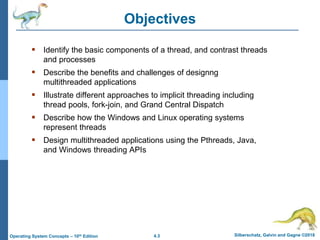 4.3 Silberschatz, Galvin and Gagne ©2018
Operating System Concepts – 10th Edition
Objectives
 Identify the basic components of a thread, and contrast threads
and processes
 Describe the benefits and challenges of designng
multithreaded applications
 Illustrate different approaches to implicit threading including
thread pools, fork-join, and Grand Central Dispatch
 Describe how the Windows and Linux operating systems
represent threads
 Design multithreaded applications using the Pthreads, Java,
and Windows threading APIs
 