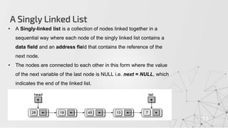 A Singly Linked List
11
• A Singly-linked list is a collection of nodes linked together in a
sequential way where each node of the singly linked list contains a
data field and an address field that contains the reference of the
next node.
• The nodes are connected to each other in this form where the value
of the next variable of the last node is NULL i.e. next = NULL, which
indicates the end of the linked list.
 