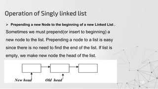 Operation of Singly linked list
16
 Prepending a new Node to the beginning of a new Linked List .
Sometimes we must prepend(or insert to beginning) a
new node to the list. Prepending a node to a list is easy
since there is no need to find the end of the list. If list is
empty, we make new node the head of the list.
 
