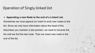 Operation of Singly linked list
18
 Appending a new Node to the end of a Linked List.
Sometimes we must append (or insert to end) new nodes to the
list. Since we only have information about the head of the
list(unless you maintain a last pointer), we need to traverse the
list until we find the last node. Then we insert new node to the
end of the list.
 