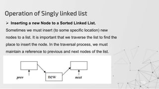 Operation of Singly linked list
19
 Inserting a new Node to a Sorted Linked List.
Sometimes we must insert (to some specific location) new
nodes to a list. It is important that we traverse the list to find the
place to insert the node. In the traversal process, we must
maintain a reference to previous and next nodes of the list.
 
