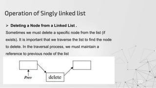 Operation of Singly linked list
20
 Deleting a Node from a Linked List .
Sometimes we must delete a specific node from the list (if
exists). It is important that we traverse the list to find the node
to delete. In the traversal process, we must maintain a
reference to previous node of the list
 
