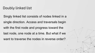 Doubly linked list
21
Singly linked list consists of nodes linked in a
single direction. Access and traversals begin
with the first node and progress toward the
last node, one node at a time. But what if we
want to traverse the nodes in reverse order?
 