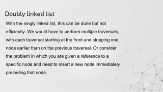 Doubly linked list
22
With the singly linked list, this can be done but not
efficiently. We would have to perform multiple traversals,
with each traversal starting at the front and stopping one
node earlier than on the previous traversal. Or consider
the problem in which you are given a reference to a
specific node and need to insert a new node immediately
preceding that node.
 