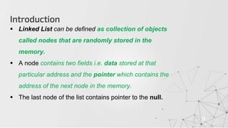 Introduction
6
 Linked List can be defined as collection of objects
called nodes that are randomly stored in the
memory.
 A node contains two fields i.e. data stored at that
particular address and the pointer which contains the
address of the next node in the memory.
 The last node of the list contains pointer to the null.
 