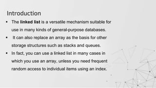 Introduction
7
 The linked list is a versatile mechanism suitable for
use in many kinds of general-purpose databases.
 It can also replace an array as the basis for other
storage structures such as stacks and queues.
 In fact, you can use a linked list in many cases in
which you use an array, unless you need frequent
random access to individual items using an index.
 