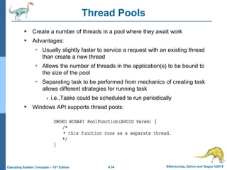 4.34 Silberschatz, Galvin and Gagne ©2018
Operating System Concepts – 10th Edition
Thread Pools
 Create a number of threads in a pool where they await work
 Advantages:
• Usually slightly faster to service a request with an existing thread
than create a new thread
• Allows the number of threads in the application(s) to be bound to
the size of the pool
• Separating task to be performed from mechanics of creating task
allows different strategies for running task
 i.e.,Tasks could be scheduled to run periodically
 Windows API supports thread pools:
 