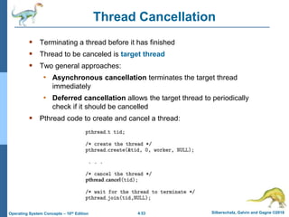 4.53 Silberschatz, Galvin and Gagne ©2018
Operating System Concepts – 10th Edition
Thread Cancellation
 Terminating a thread before it has finished
 Thread to be canceled is target thread
 Two general approaches:
• Asynchronous cancellation terminates the target thread
immediately
• Deferred cancellation allows the target thread to periodically
check if it should be cancelled
 Pthread code to create and cancel a thread:
 