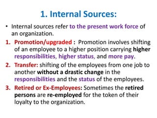 1. Internal Sources:
• Internal sources refer to the present work force of
an organization.
1. Promotion/upgraded : Promot...