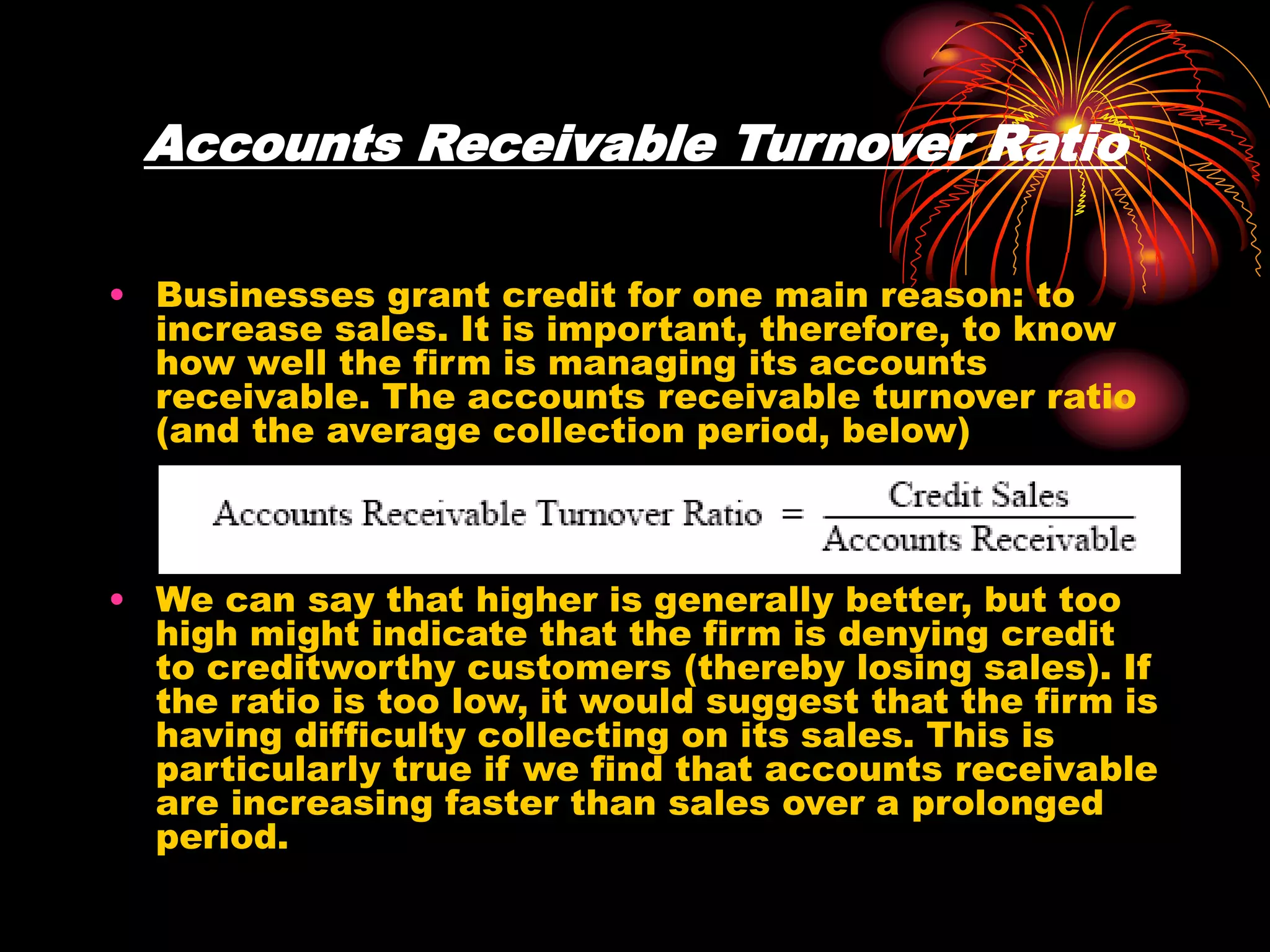 Accounts Receivable Turnover Ratio
• Businesses grant credit for one main reason: to
increase sales. It is important, therefore, to know
how well the firm is managing its accounts
receivable. The accounts receivable turnover ratio
(and the average collection period, below)
• We can say that higher is generally better, but too
high might indicate that the firm is denying credit
to creditworthy customers (thereby losing sales). If
the ratio is too low, it would suggest that the firm is
having difficulty collecting on its sales. This is
particularly true if we find that accounts receivable
are increasing faster than sales over a prolonged
period.
 