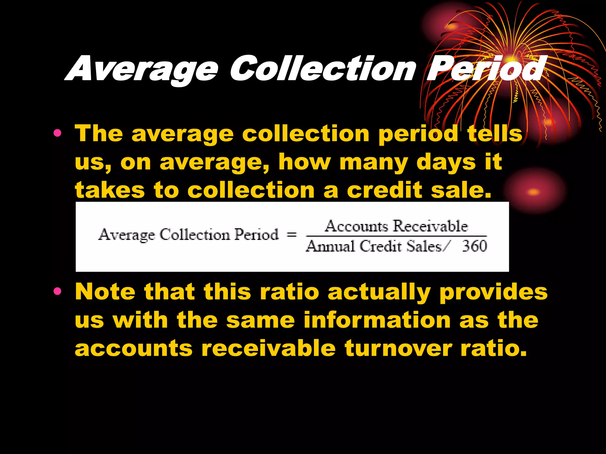 Average Collection Period
• The average collection period tells
us, on average, how many days it
takes to collection a credit sale.
• Note that this ratio actually provides
us with the same information as the
accounts receivable turnover ratio.
 