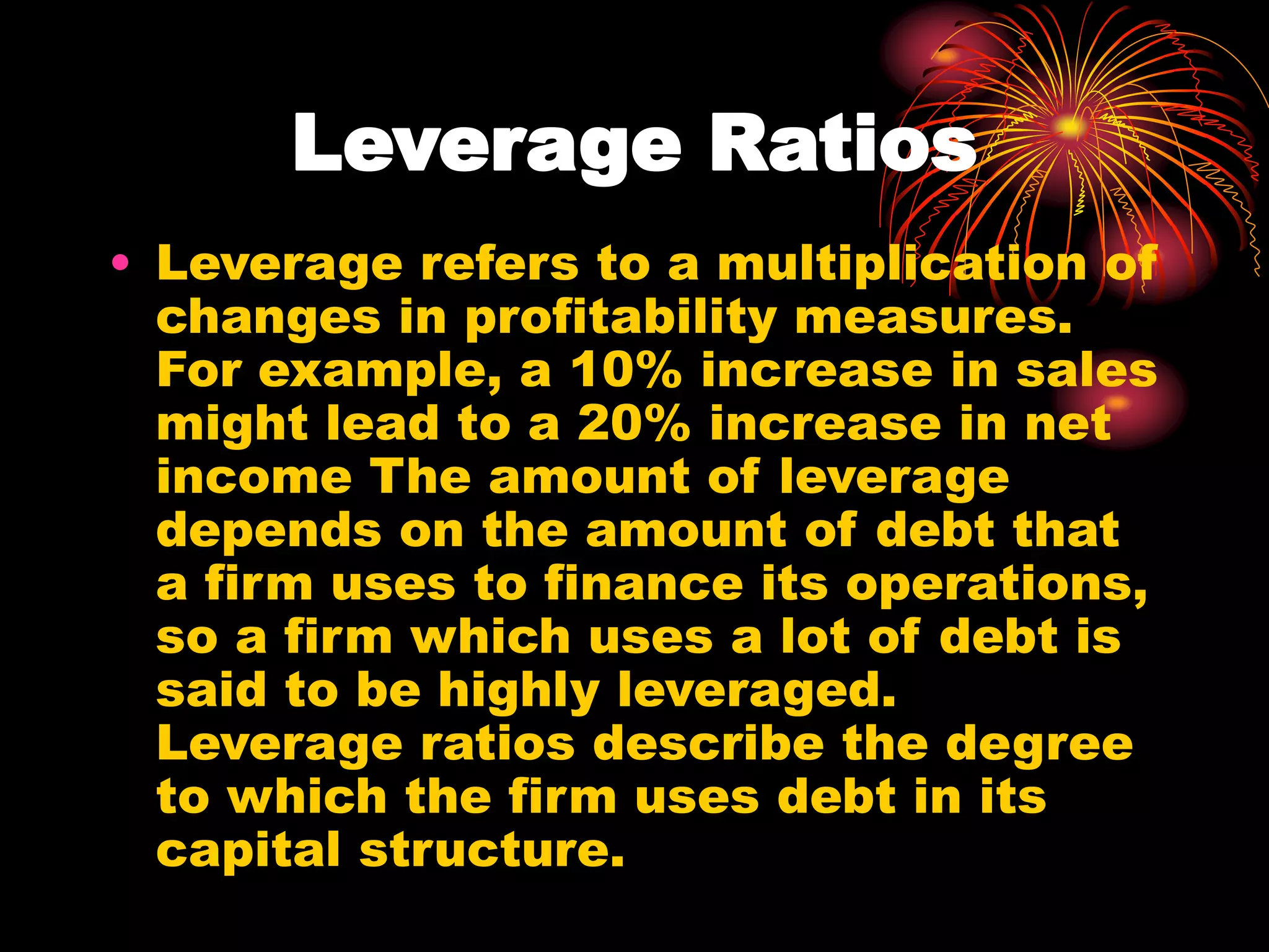 Leverage Ratios
• Leverage refers to a multiplication of
changes in profitability measures.
For example, a 10% increase in sales
might lead to a 20% increase in net
income The amount of leverage
depends on the amount of debt that
a firm uses to finance its operations,
so a firm which uses a lot of debt is
said to be highly leveraged.
Leverage ratios describe the degree
to which the firm uses debt in its
capital structure.
 