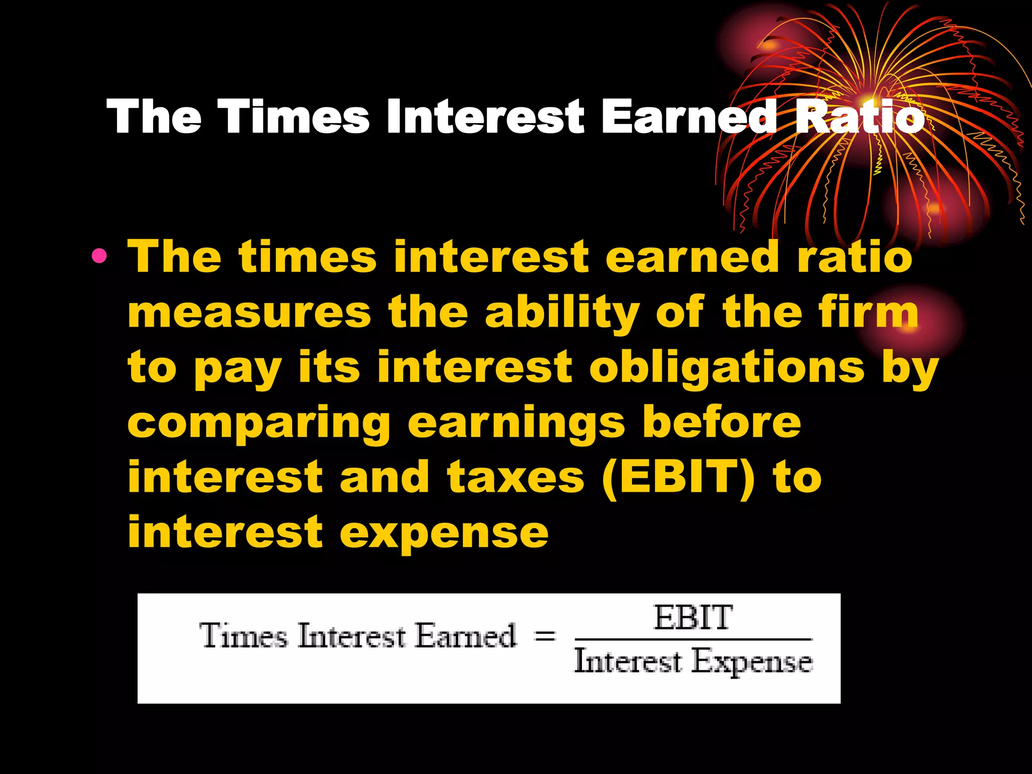 The Times Interest Earned Ratio
• The times interest earned ratio
measures the ability of the firm
to pay its interest obligations by
comparing earnings before
interest and taxes (EBIT) to
interest expense
 